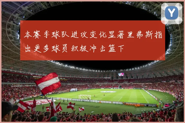 本赛季球队进攻变化显著里弗斯指出更多球员积极冲击篮下