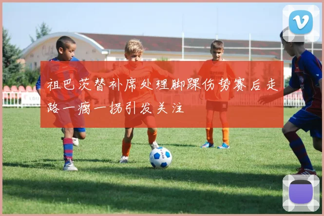 祖巴茨替补席处理脚踝伤势赛后走路一瘸一拐引发关注
