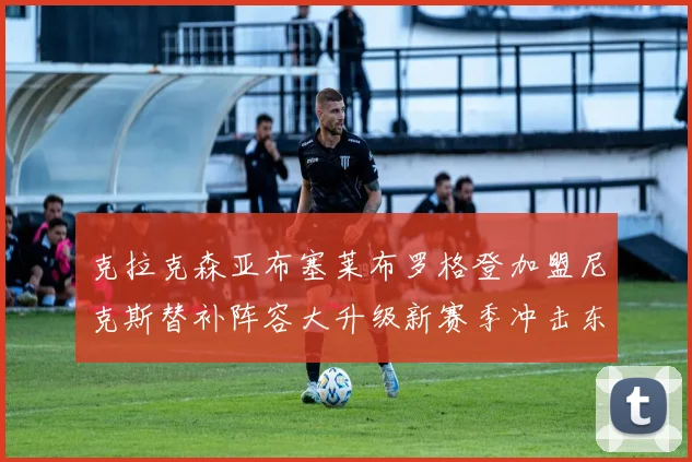 克拉克森亚布塞莱布罗格登加盟尼克斯替补阵容大升级新赛季冲击东决目标明确