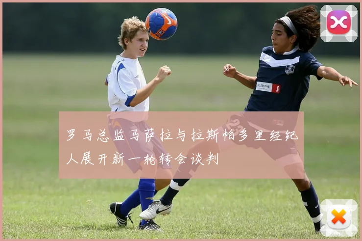 罗马总监马萨拉与拉斯帕多里经纪人展开新一轮转会谈判