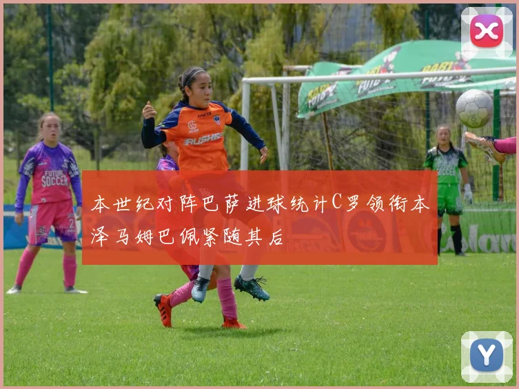 本世纪对阵巴萨进球统计C罗领衔本泽马姆巴佩紧随其后