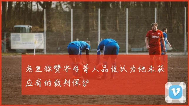 老里称赞字母哥人品佳认为他未获应有的裁判保护