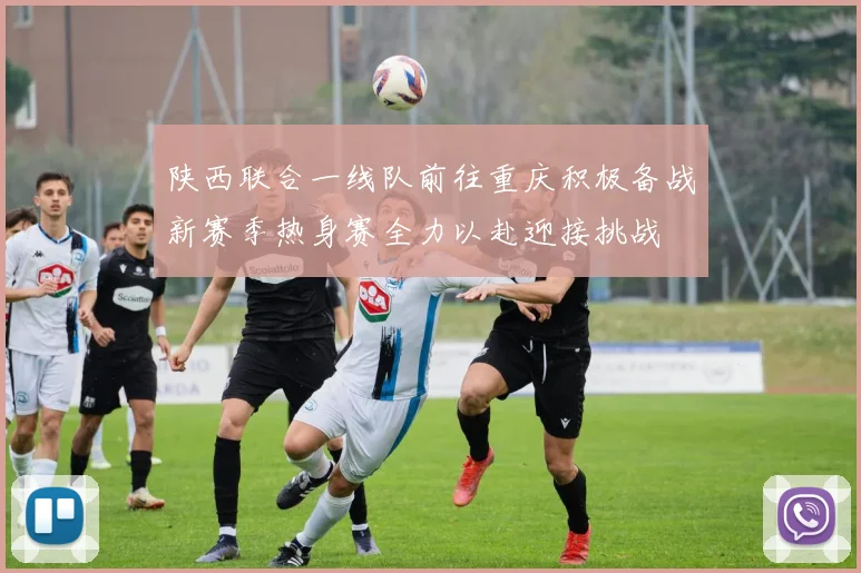 陕西联合一线队前往重庆积极备战新赛季热身赛全力以赴迎接挑战