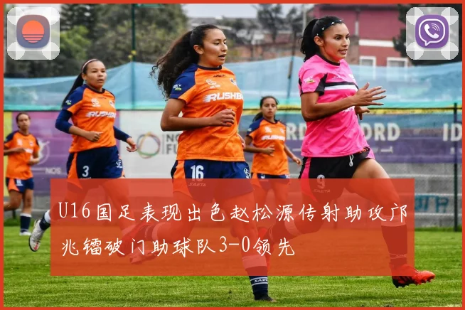 U16国足表现出色赵松源传射助攻邝兆镭破门助球队3-0领先