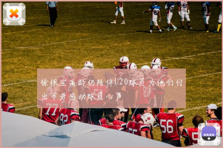 徐根宝高龄仍陪伴U20球员为他们付出辛劳感动球员心声