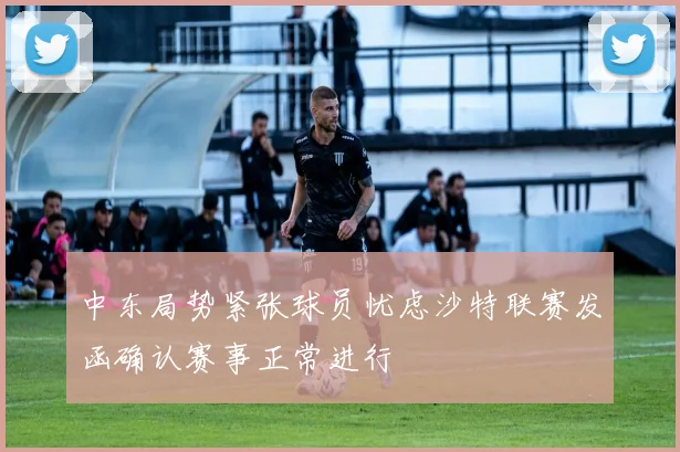 中东局势紧张球员忧虑沙特联赛发函确认赛事正常进行