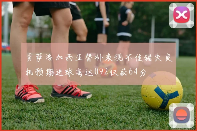 贡萨洛加西亚替补表现不佳错失良机预期进球高达092仅获64分