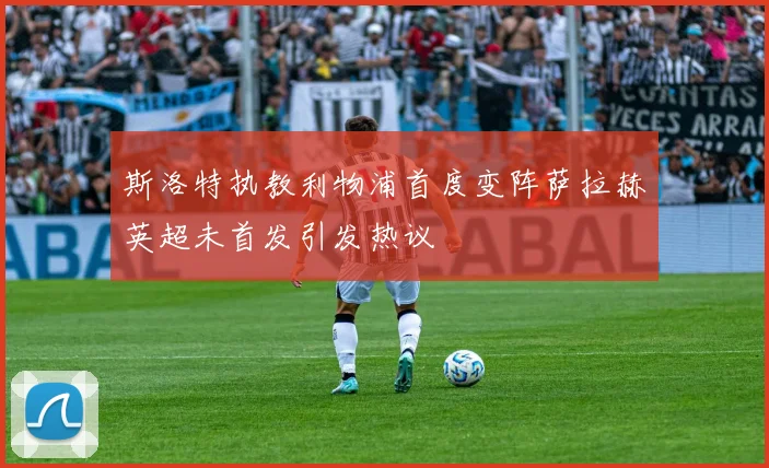 斯洛特执教利物浦首度变阵萨拉赫英超未首发引发热议