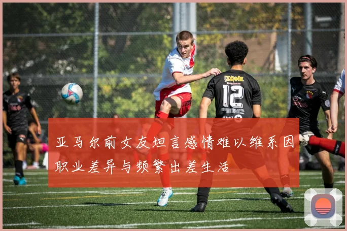 亚马尔前女友坦言感情难以维系因职业差异与频繁出差生活