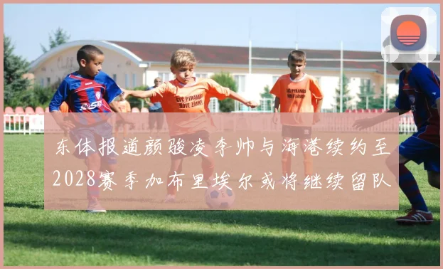 东体报道颜骏凌李帅与海港续约至2028赛季加布里埃尔或将继续留队