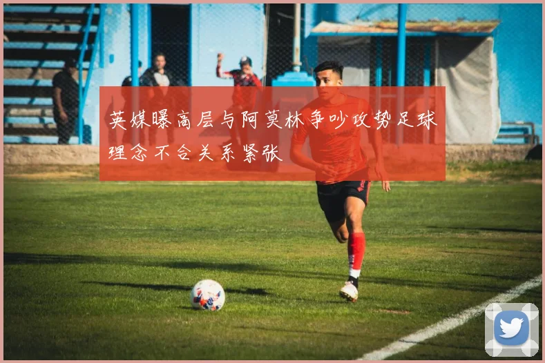 英媒曝高层与阿莫林争吵攻势足球理念不合关系紧张