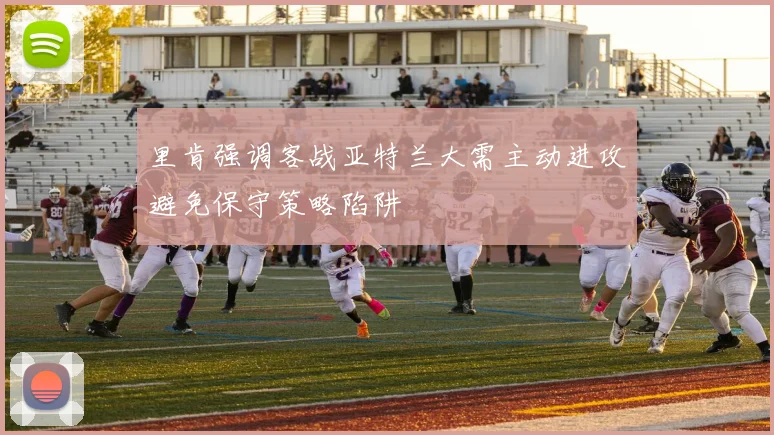 里肯强调客战亚特兰大需主动进攻避免保守策略陷阱