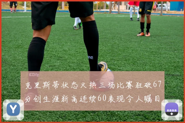 克里斯蒂状态火热三场比赛狂砍67分创生涯新高连续60表现令人瞩目