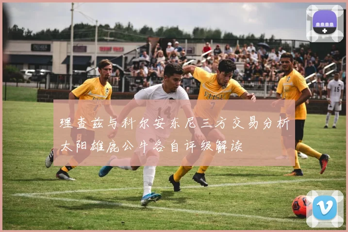 理查兹与科尔安东尼三方交易分析太阳雄鹿公牛各自评级解读