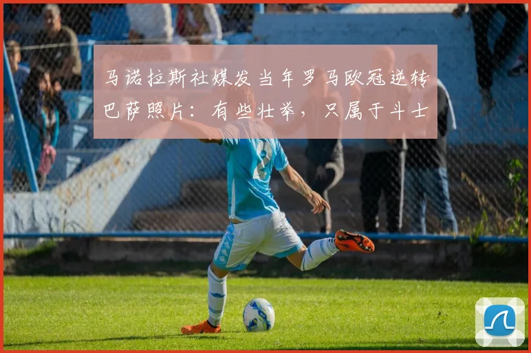 马诺拉斯社媒发当年罗马欧冠逆转巴萨照片：有些壮举，只属于斗士