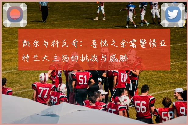 凯尔与科瓦奇：喜悦之余需警惕亚特兰大主场的挑战与威胁