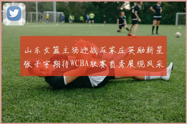 山东女篮主场迎战石家庄英励新星张子宇期待WCBA联赛首秀展现风采