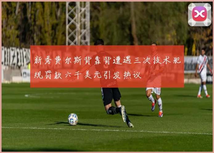 新秀费尔斯背靠背遭遇三次技术犯规罚款六千美元引发热议