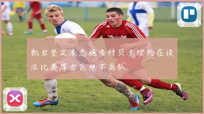 凯尔坚定表态施洛特贝克续约在谈法比奥席尔瓦绝不离队