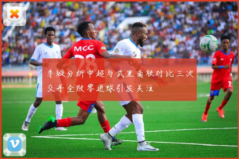 李璇分析中超与武里南联对比三次交手全败零进球引发关注