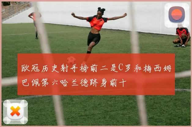欧冠历史射手榜前二是C罗和梅西姆巴佩第六哈兰德跻身前十