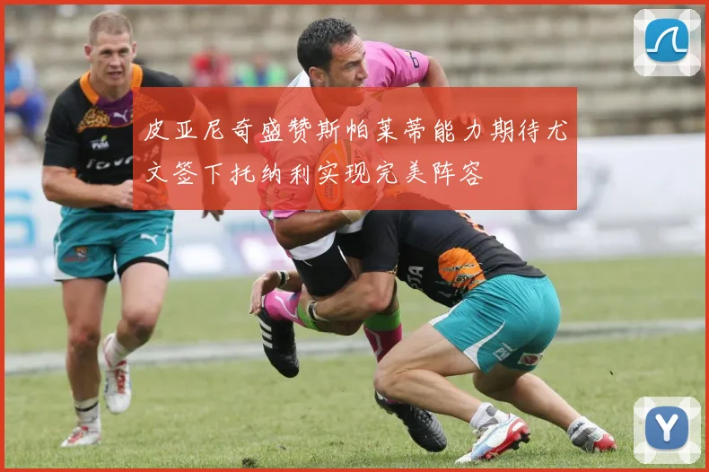 皮亚尼奇盛赞斯帕莱蒂能力期待尤文签下托纳利实现完美阵容
