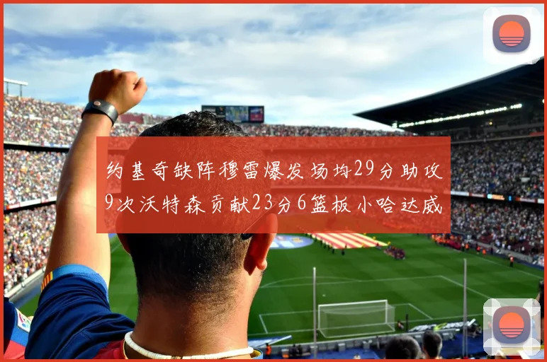 约基奇缺阵穆雷爆发场均29分助攻9次沃特森贡献23分6篮板小哈达威也有17分表现出色