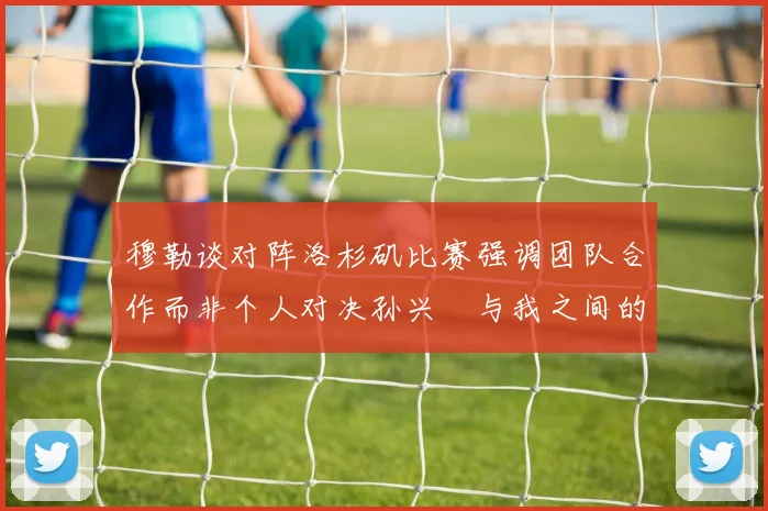 穆勒谈对阵洛杉矶比赛强调团队合作而非个人对决孙兴慜与我之间的较量