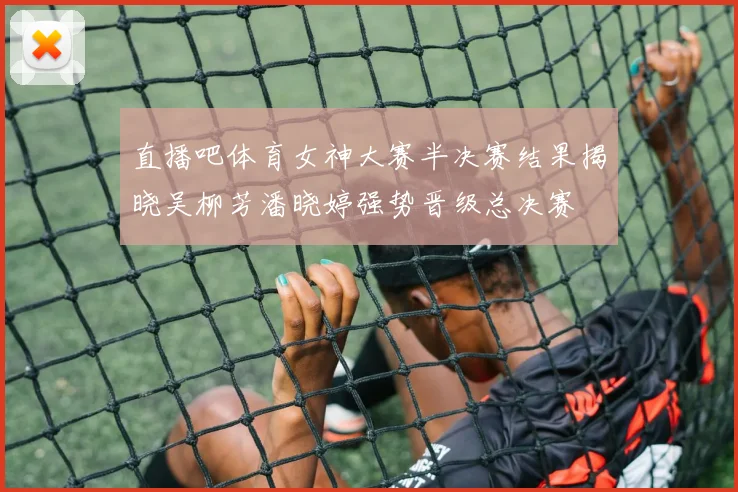 直播吧体育女神大赛半决赛结果揭晓吴柳芳潘晓婷强势晋级总决赛