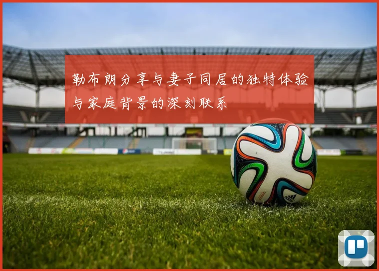 勒布朗分享与妻子同居的独特体验与家庭背景的深刻联系