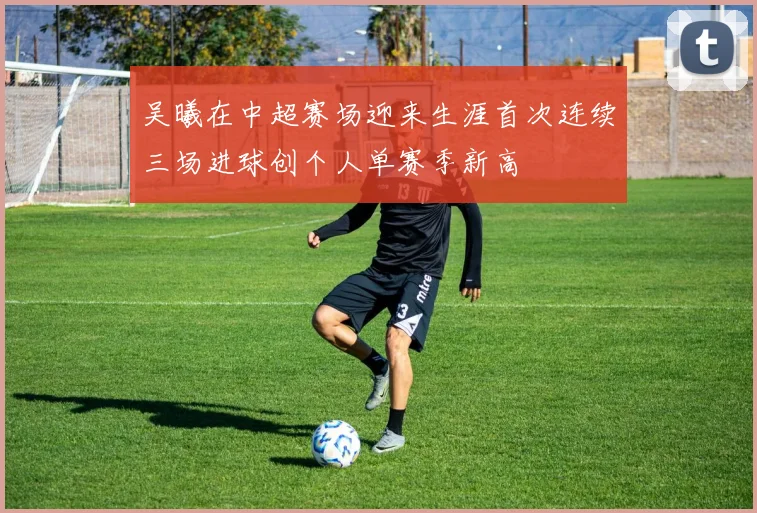 吴曦在中超赛场迎来生涯首次连续三场进球创个人单赛季新高