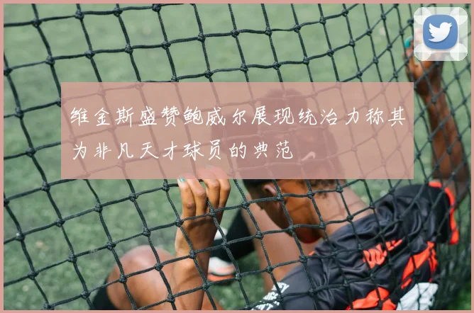 维金斯盛赞鲍威尔展现统治力称其为非凡天才球员的典范