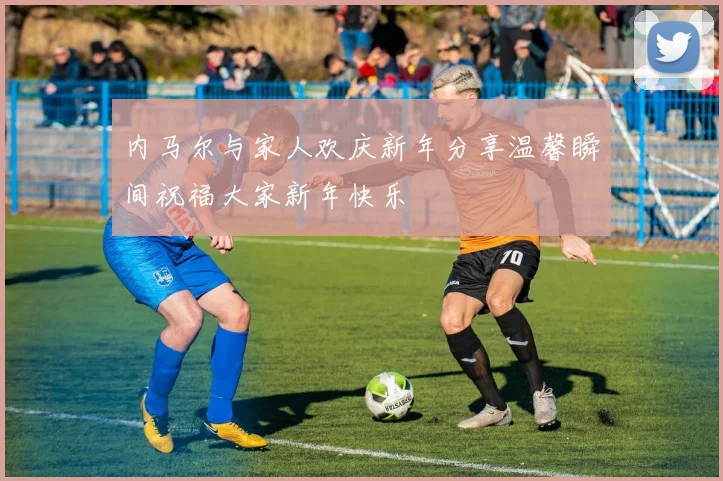 内马尔与家人欢庆新年分享温馨瞬间祝福大家新年快乐