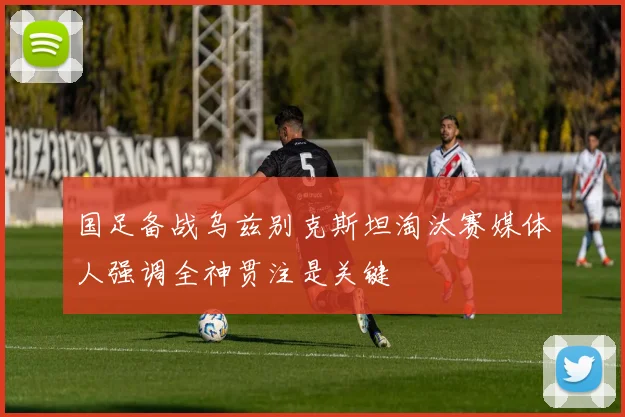 国足备战乌兹别克斯坦淘汰赛媒体人强调全神贯注是关键