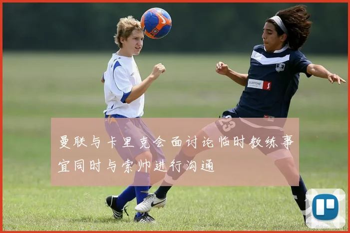 曼联与卡里克会面讨论临时教练事宜同时与索帅进行沟通