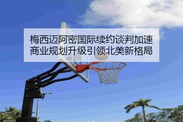 梅西迈阿密国际续约谈判加速 商业规划升级引领北美新格局 | kaiyuansports